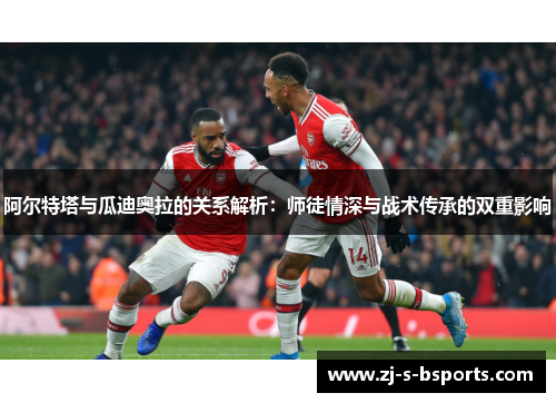 阿尔特塔与瓜迪奥拉的关系解析：师徒情深与战术传承的双重影响