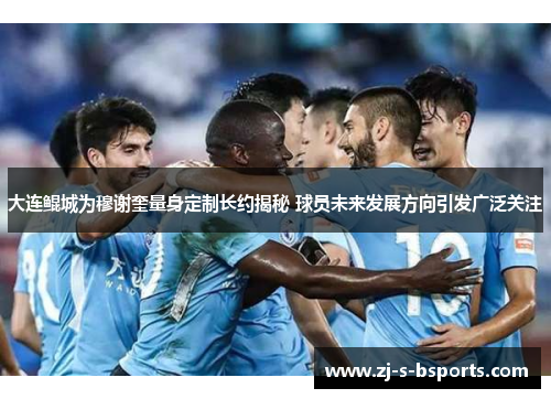 大连鲲城为穆谢奎量身定制长约揭秘 球员未来发展方向引发广泛关注