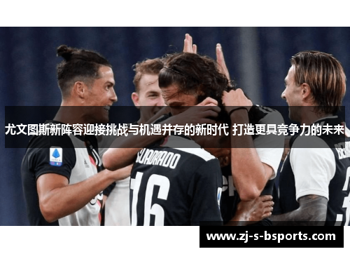 尤文图斯新阵容迎接挑战与机遇并存的新时代 打造更具竞争力的未来