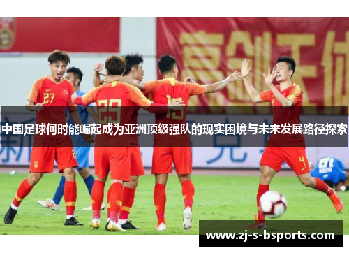 中国足球何时能崛起成为亚洲顶级强队的现实困境与未来发展路径探索 中国足球何时能崛起成为亚洲顶级强队的现实困境与未来发展路径探索