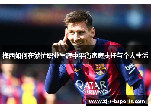 梅西如何在繁忙职业生涯中平衡家庭责任与个人生活 梅西如何在繁忙职业生涯中平衡家庭责任与个人生活