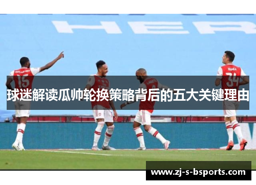 球迷解读瓜帅轮换策略背后的五大关键理由