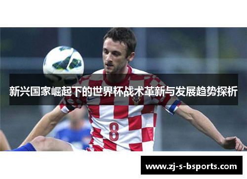 新兴国家崛起下的世界杯战术革新与发展趋势探析 新兴国家崛起下的世界杯战术革新与发展趋势探析