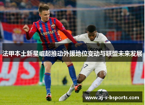 法甲本土新星崛起推动外援地位变动与联盟未来发展 法甲本土新星崛起推动外援地位变动与联盟未来发展