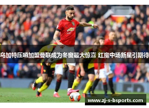 乌加特压哨加盟曼联成为冬窗最大惊喜 红魔中场新星引期待
