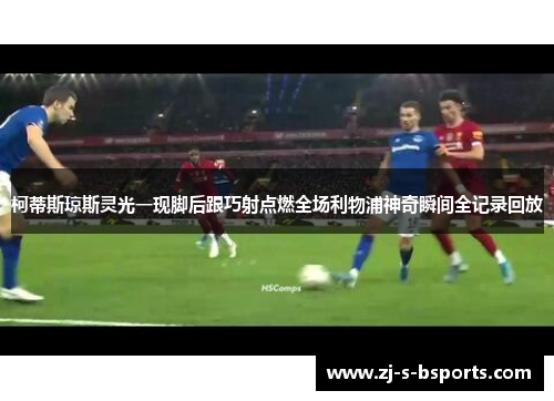 柯蒂斯琼斯灵光一现脚后跟巧射点燃全场利物浦神奇瞬间全记录回放