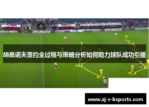 胡桑诺夫签约全过程与策略分析如何助力球队成功引援 胡桑诺夫签约全过程与策略分析如何助力球队成功引援