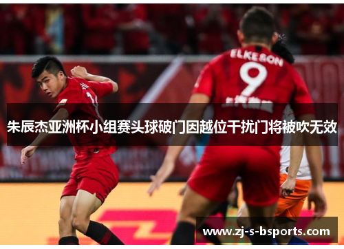 朱辰杰亚洲杯小组赛头球破门因越位干扰门将被吹无效 朱辰杰亚洲杯小组赛头球破门因越位干扰门将被吹无效