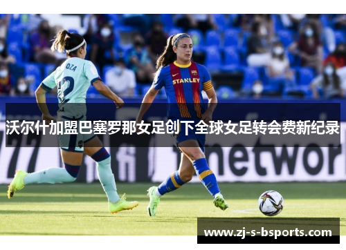 沃尔什加盟巴塞罗那女足创下全球女足转会费新纪录 沃尔什加盟巴塞罗那女足创下全球女足转会费新纪录